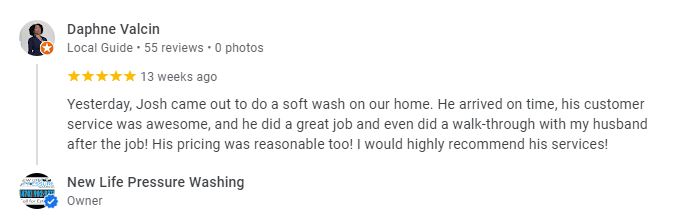 Yesterday, Josh came out to do a soft wash on our home. He arrived on time, his customer service was awesome, and he did a great job and even did a walk-through with my husband after the job! His pricing was reasonable too! I would highly recommend his services! - Daphne Valcin