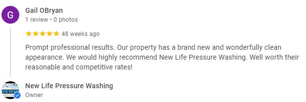 Prompt professional results. Our property has a brand new and wonderfully clean appearance. We would highly recommend New Life Pressure Washing. Well worth their reasonable and competitive rates! - Gail OBryan