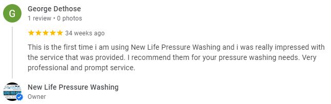 This is the first time i am using New Life Pressure Washing and i was really impressed with the service that was provided. I recommend them for your pressure washing needs. Very professional and prompt service. - George Dethose