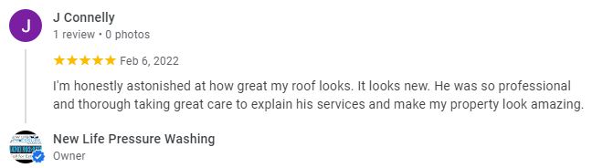 I'm honestly astonished at how great my roof looks. It looks new. He was so professional and thorough taking great care to explain his services and make my property look amazing - J. Connelly