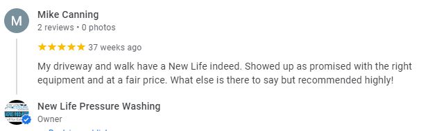 My driveway and walk have a New Life indeed. Showed up as promised with the right equipment and at a fair price. What else is there to say but recommended highly! - Mike Canning