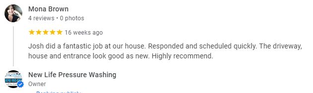 Josh did a fantastic job at our house. Responded and scheduled quickly. The driveway, house and entrance look good as new. Highly recommend. - Mona Brown