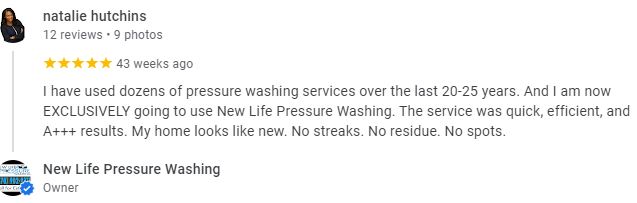 I have used dozens of pressure washing services over the last 20-25 years. And I am now EXCLUSIVELY going to use New Life Pressure Washing. The service was quick, efficient, and A+++ results. My home looks like new. No streaks. No residue. No spots. - Natalie Hutchins
